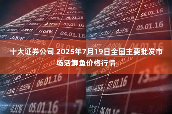 十大证券公司 2025年7月19日全国主要批发市场活鲫鱼价格行情