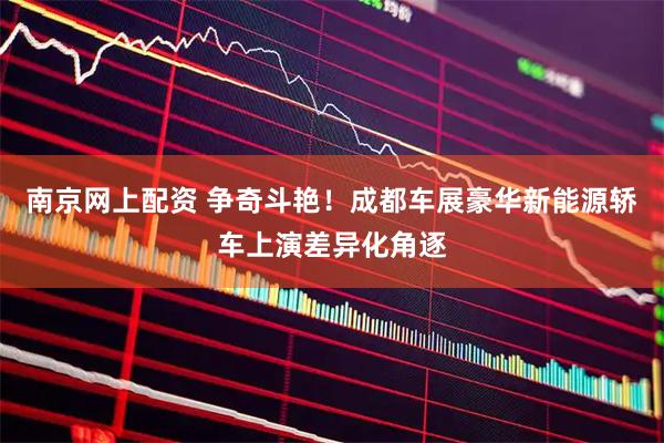 南京网上配资 争奇斗艳！成都车展豪华新能源轿车上演差异化角逐