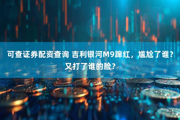 可查证券配资查询 吉利银河M9蹿红，尴尬了谁？又打了谁的脸？