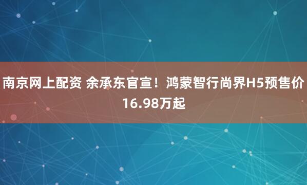 南京网上配资 余承东官宣！鸿蒙智行尚界H5预售价16.98万起
