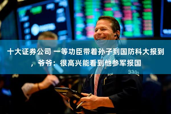 十大证券公司 一等功臣带着孙子到国防科大报到，爷爷：很高兴能看到他参军报国