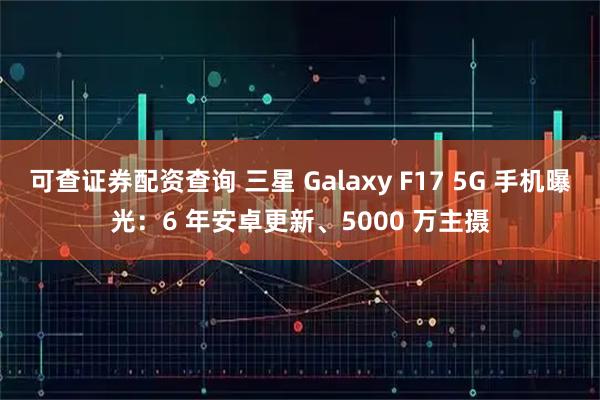 可查证券配资查询 三星 Galaxy F17 5G 手机曝光：6 年安卓更新、5000 万主摄