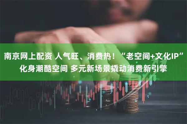 南京网上配资 人气旺、消费热！“老空间+文化IP”化身潮酷空间 多元新场景撬动消费新引擎