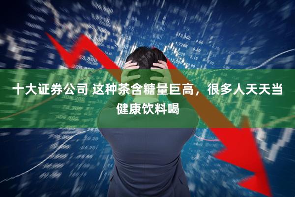 十大证券公司 这种茶含糖量巨高，很多人天天当健康饮料喝