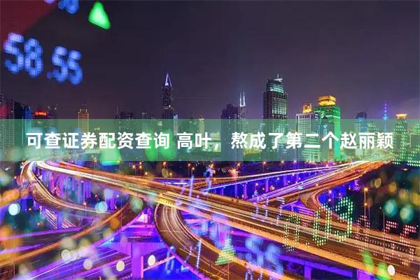 可查证券配资查询 高叶，熬成了第二个赵丽颖