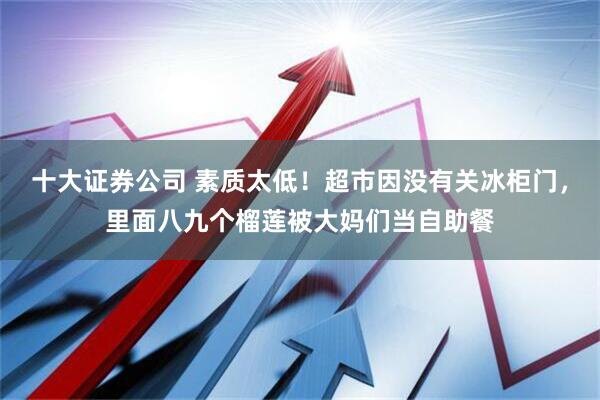 十大证券公司 素质太低！超市因没有关冰柜门，里面八九个榴莲被大妈们当自助餐