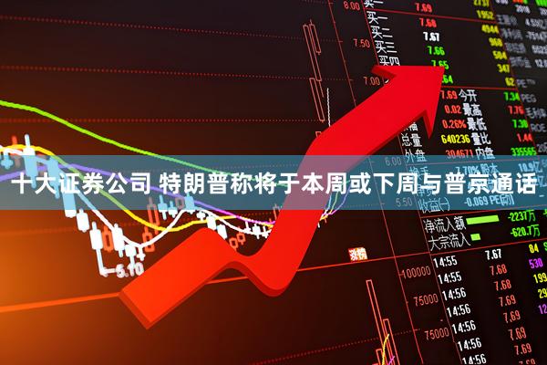 十大证券公司 特朗普称将于本周或下周与普京通话