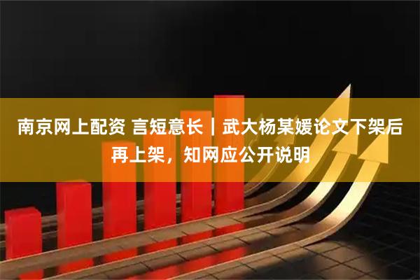 南京网上配资 言短意长｜武大杨某媛论文下架后再上架，知网应公开说明