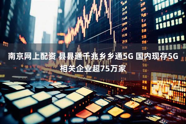南京网上配资 县县通千兆乡乡通5G 国内现存5G相关企业超75万家