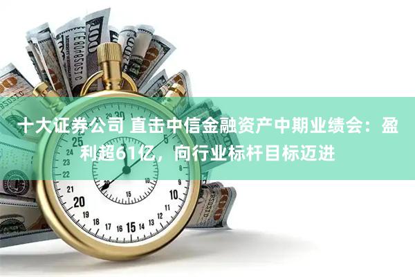 十大证券公司 直击中信金融资产中期业绩会：盈利超61亿，向行业标杆目标迈进