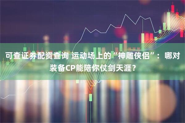 可查证券配资查询 运动场上的“神雕侠侣”：哪对装备CP能陪你仗剑天涯？