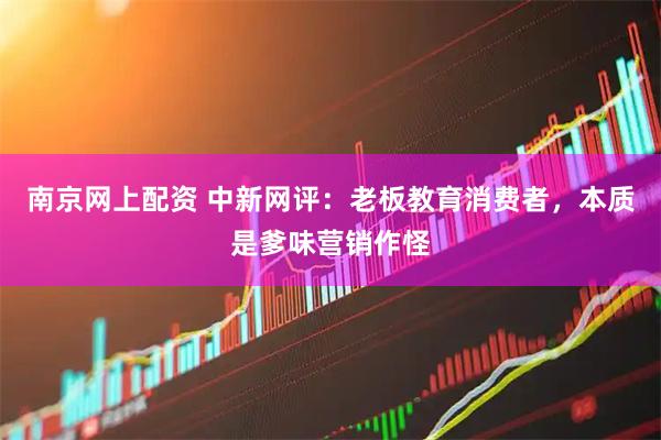 南京网上配资 中新网评：老板教育消费者，本质是爹味营销作怪