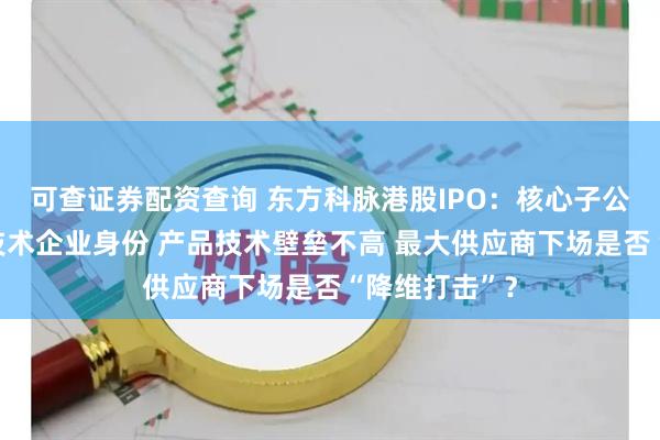 可查证券配资查询 东方科脉港股IPO：核心子公司痛失高新技术企业身份 产品技术壁垒不高 最大供应商下场是否“降维打击”？
