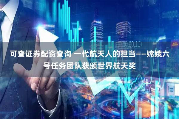 可查证券配资查询 一代航天人的担当——嫦娥六号任务团队获颁世界航天奖