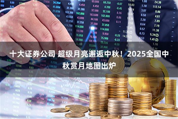 十大证券公司 超级月亮邂逅中秋！2025全国中秋赏月地图出炉