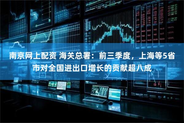 南京网上配资 海关总署：前三季度，上海等5省市对全国进出口增长的贡献超八成
