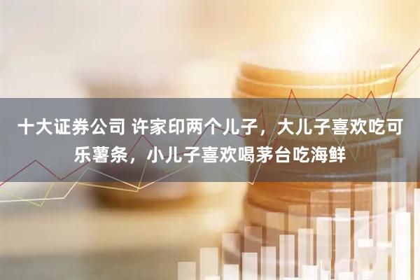 十大证券公司 许家印两个儿子，大儿子喜欢吃可乐薯条，小儿子喜欢喝茅台吃海鲜