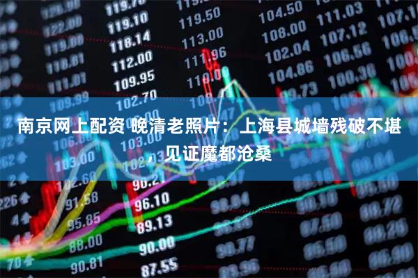 南京网上配资 晚清老照片：上海县城墙残破不堪，见证魔都沧桑