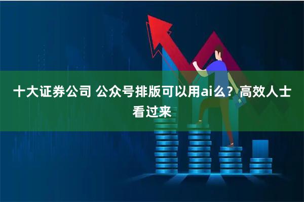 十大证券公司 公众号排版可以用ai么？高效人士看过来