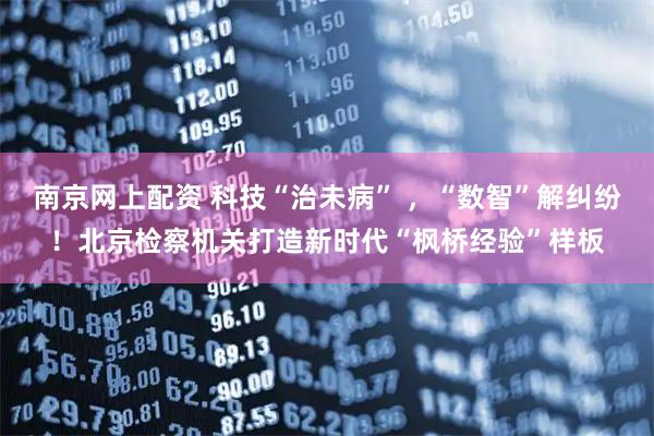 南京网上配资 科技“治未病” ，“数智”解纠纷！北京检察机关打造新时代“枫桥经验”样板