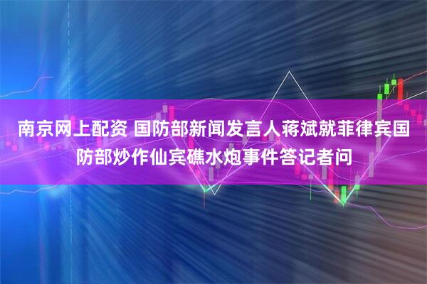 南京网上配资 国防部新闻发言人蒋斌就菲律宾国防部炒作仙宾礁水炮事件答记者问