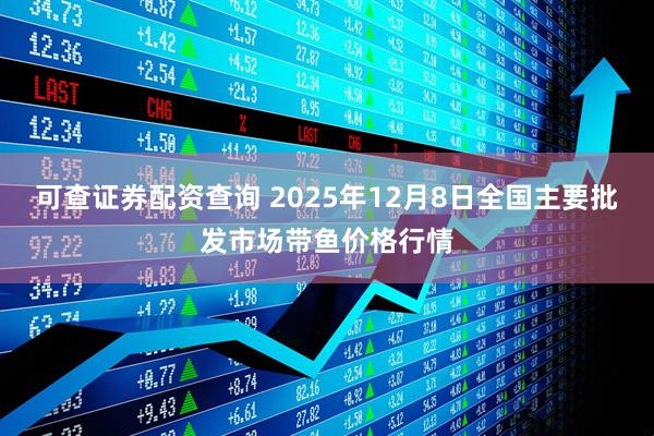 可查证券配资查询 2025年12月8日全国主要批发市场带鱼价格行情
