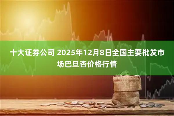 十大证券公司 2025年12月8日全国主要批发市场巴旦杏价格行情