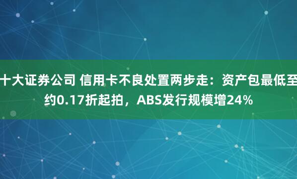 十大证券公司 信用卡不良处置两步走：资产包最低至约0.17折起拍，ABS发行规模增24%