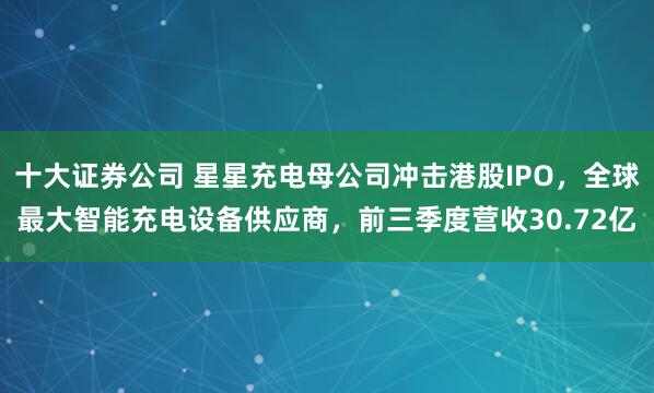 十大证券公司 星星充电母公司冲击港股IPO，全球最大智能充电设备供应商，前三季度营收30.72亿