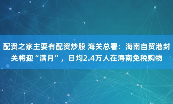 配资之家主要有配资炒股 海关总署：海南自贸港封关将迎“满月”，日均2.4万人在海南免税购物