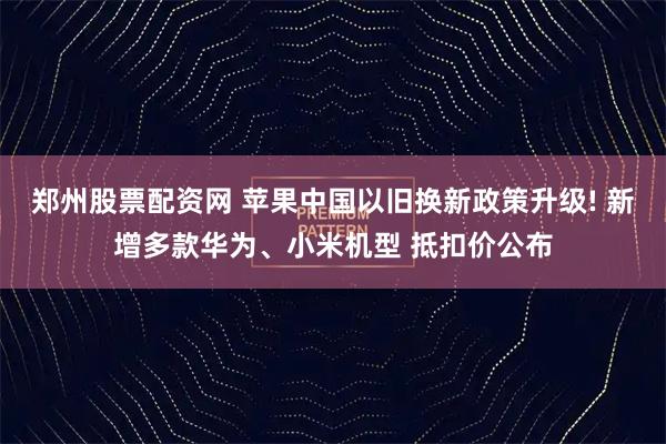 郑州股票配资网 苹果中国以旧换新政策升级! 新增多款华为、小米机型 抵扣价公布