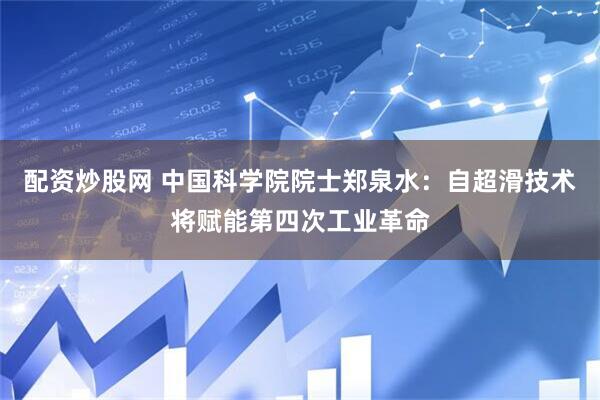 配资炒股网 中国科学院院士郑泉水：自超滑技术将赋能第四次工业革命