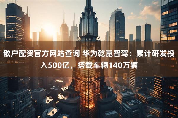 散户配资官方网站查询 华为乾崑智驾：累计研发投入500亿，搭载车辆140万辆