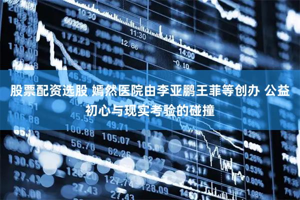 股票配资选股 嫣然医院由李亚鹏王菲等创办 公益初心与现实考验的碰撞