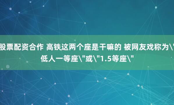 股票配资合作 高铁这两个座是干嘛的 被网友戏称为＂低人一等座＂或＂1.5等座＂