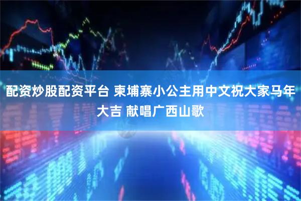 配资炒股配资平台 柬埔寨小公主用中文祝大家马年大吉 献唱广西山歌