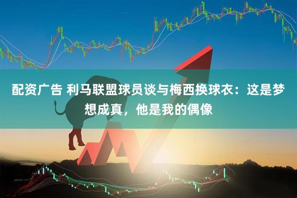 配资广告 利马联盟球员谈与梅西换球衣：这是梦想成真，他是我的偶像
