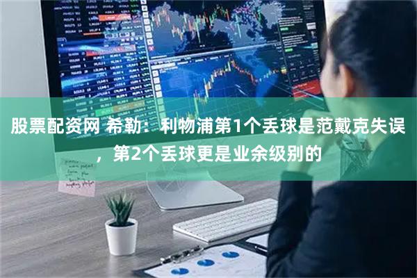 股票配资网 希勒：利物浦第1个丢球是范戴克失误，第2个丢球更是业余级别的
