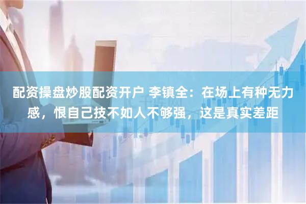 配资操盘炒股配资开户 李镇全：在场上有种无力感，恨自己技不如人不够强，这是真实差距