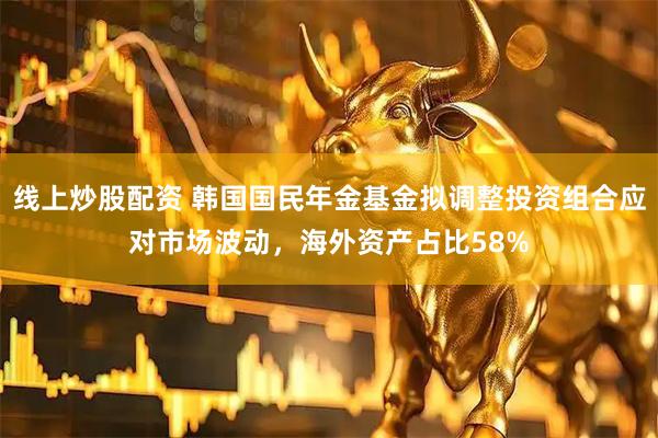 线上炒股配资 韩国国民年金基金拟调整投资组合应对市场波动，海外资产占比58%