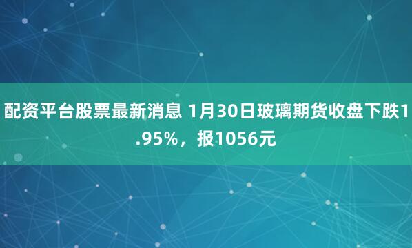 配资平台股票最新消息 1月30日玻璃期货收盘下跌1.95%，报1056元