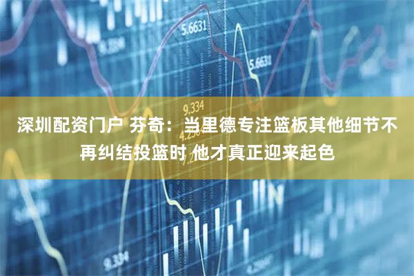 深圳配资门户 芬奇：当里德专注篮板其他细节不再纠结投篮时 他才真正迎来起色