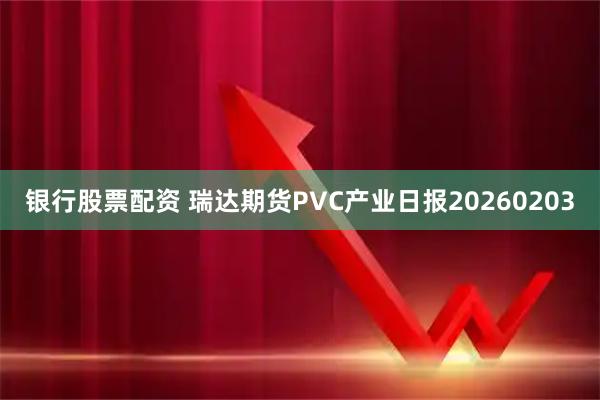 银行股票配资 瑞达期货PVC产业日报20260203