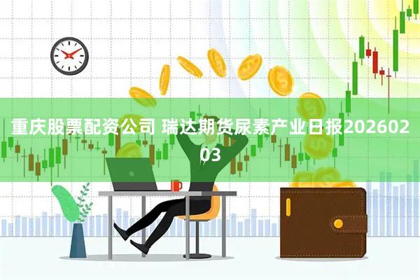 重庆股票配资公司 瑞达期货尿素产业日报20260203