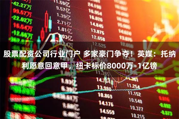 股票配资公司行业门户 多家豪门争夺！英媒：托纳利愿意回意甲，纽卡标价8000万-1亿镑
