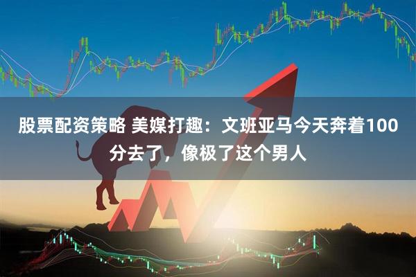 股票配资策略 美媒打趣：文班亚马今天奔着100分去了，像极了这个男人