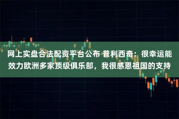 网上实盘合法配资平台公布 普利西奇：很幸运能效力欧洲多家顶级俱乐部，我很感恩祖国的支持