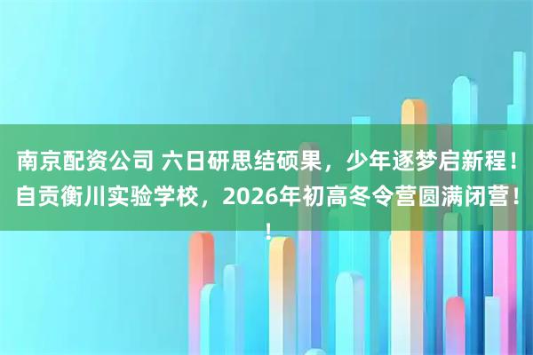 南京配资公司 六日研思结硕果，少年逐梦启新程！自贡衡川实验学校，2026年初高冬令营圆满闭营！