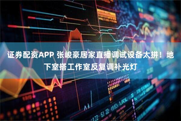 证券配资APP 张峻豪居家直播调试设备太拼！地下室搭工作室反复调补光灯