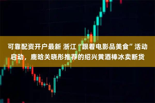 可靠配资开户最新 浙江“跟着电影品美食”活动启动，鹿晗关晓彤推荐的绍兴黄酒棒冰卖断货